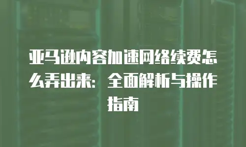 亚马逊内容加速网络续费怎么弄出来：全面解析与操作指南