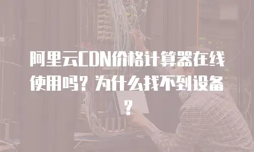 阿里云CDN价格计算器在线使用吗？为什么找不到设备？