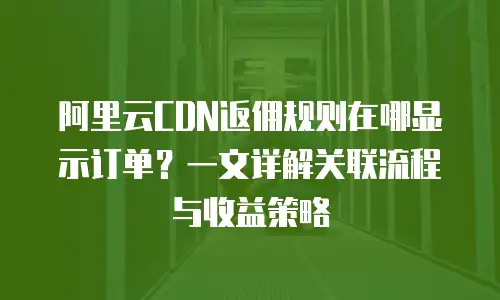 阿里云CDN返佣规则在哪显示订单？一文详解关联流程与收益策略