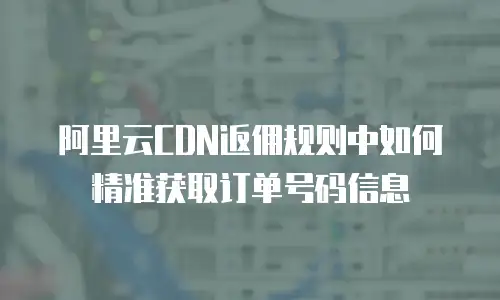 阿里云CDN返佣规则中如何精准获取订单号码信息