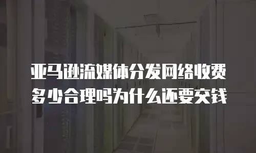 亚马逊流媒体分发网络收费多少合理吗为什么还要交钱