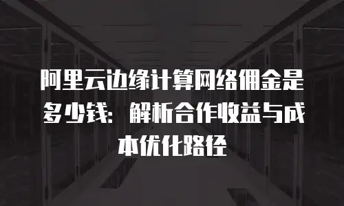 阿里云边缘计算网络佣金是多少钱：解析合作收益与成本优化路径