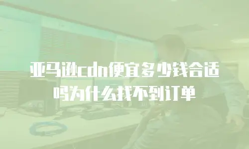 亚马逊cdn便宜多少钱合适吗为什么找不到订单