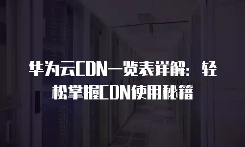 华为云CDN一览表详解：轻松掌握CDN使用秘籍