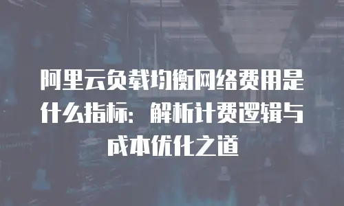 阿里云负载均衡网络费用是什么指标：解析计费逻辑与成本优化之道