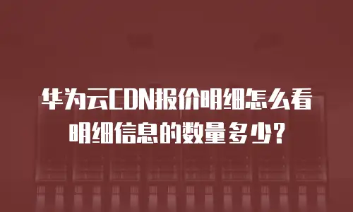 华为云CDN报价明细怎么看明细信息的数量多少？