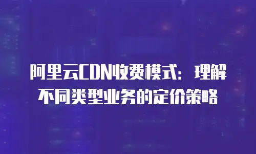 阿里云CDN收费模式：理解不同类型业务的定价策略