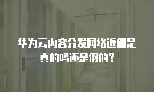 华为云内容分发网络返佣是真的吗还是假的？