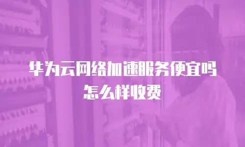 华为云网络加速服务便宜吗怎么样收费