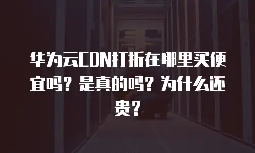 华为云CDN打折在哪里买便宜吗？是真的吗？为什么还贵？