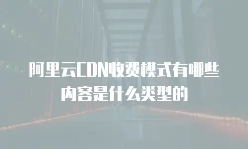 阿里云CDN收费模式有哪些内容是什么类型的