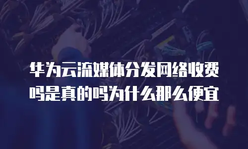 华为云流媒体分发网络收费吗是真的吗为什么那么便宜