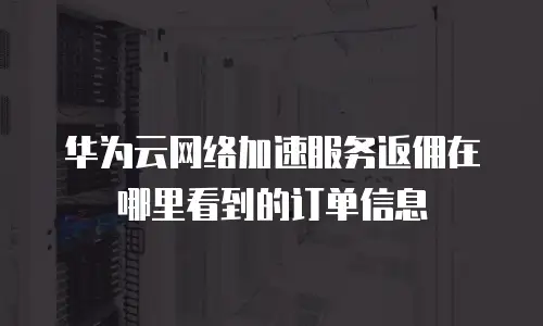 华为云网络加速服务返佣在哪里看到的订单信息