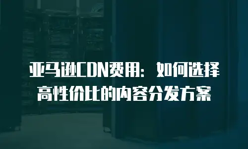 亚马逊CDN费用：如何选择高性价比的内容分发方案