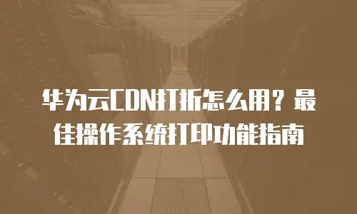 华为云CDN打折怎么用？最佳操作系统打印功能指南