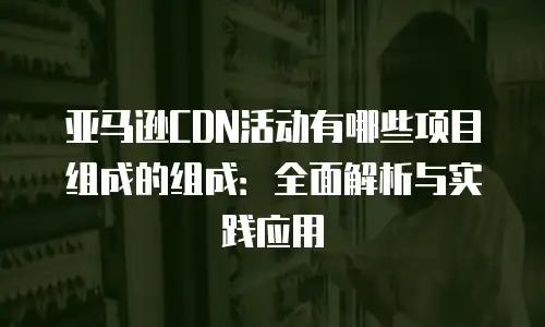 亚马逊CDN活动有哪些项目组成的组成：全面解析与实践应用