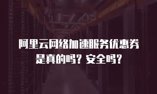阿里云网络加速服务优惠券是真的吗？安全吗？