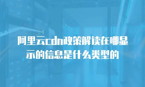 阿里云cdn政策解读在哪显示的信息是什么类型的