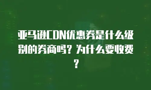 亚马逊CDN优惠券是什么级别的券商吗？为什么要收费？
