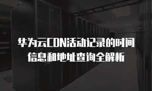 华为云CDN活动记录的时间信息和地址查询全解析