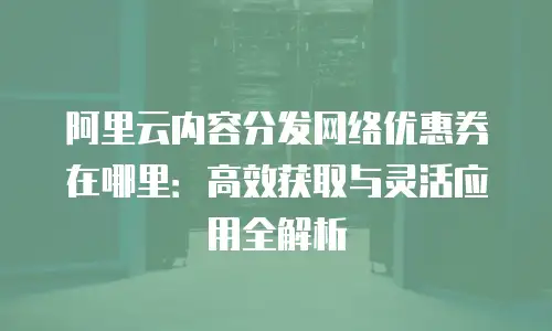 阿里云内容分发网络优惠券在哪里：高效获取与灵活应用全解析