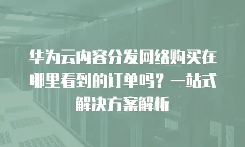 华为云内容分发网络购买在哪里看到的订单吗？一站式解决方案解析