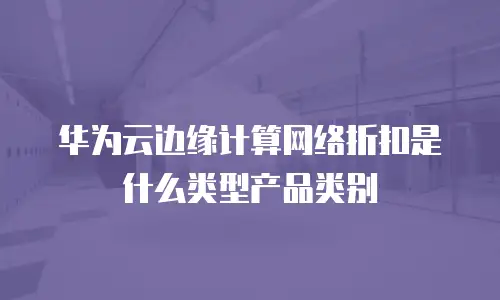 华为云边缘计算网络折扣是什么类型产品类别