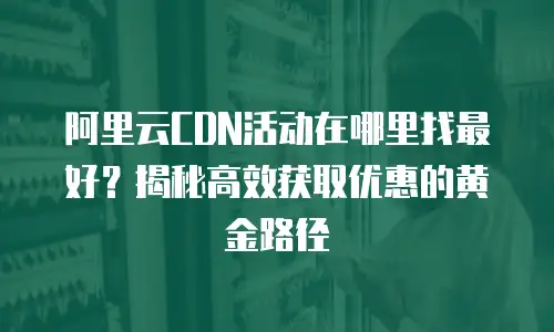 阿里云CDN活动在哪里找最好？揭秘高效获取优惠的黄金路径