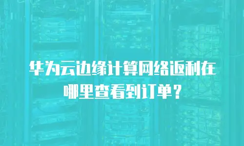 华为云边缘计算网络返利在哪里查看到订单？