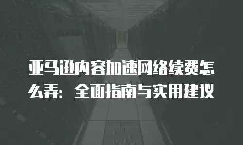 亚马逊内容加速网络续费怎么弄：全面指南与实用建议