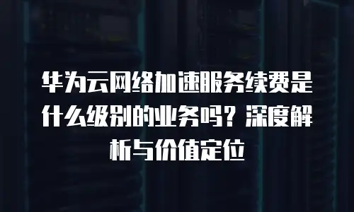 华为云网络加速服务续费是什么级别的业务吗？深度解析与价值定位