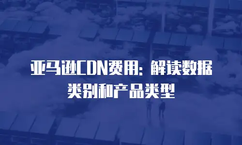 亚马逊CDN费用: 解读数据类别和产品类型