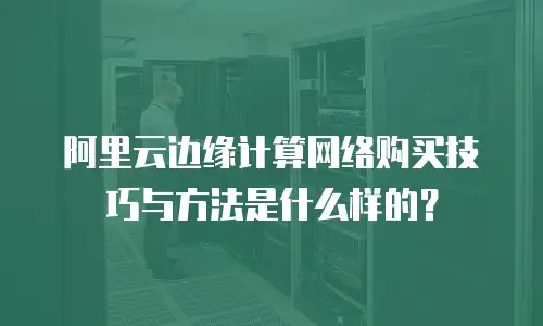 阿里云边缘计算网络购买技巧与方法是什么样的？