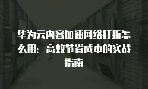 华为云内容加速网络打折怎么用：高效节省成本的实战指南