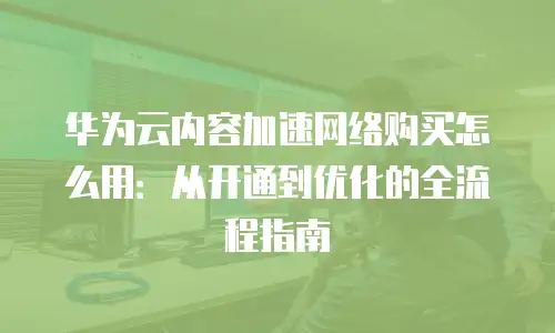 华为云内容加速网络购买怎么用：从开通到优化的全流程指南