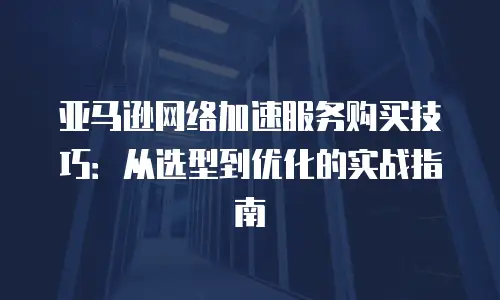 亚马逊网络加速服务购买技巧：从选型到优化的实战指南