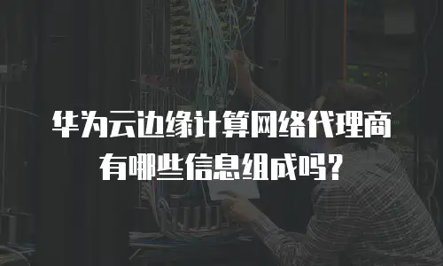 华为云边缘计算网络代理商有哪些信息组成吗？