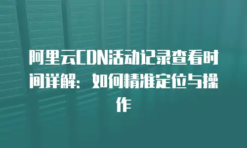 阿里云CDN活动记录查看时间详解：如何精准定位与操作