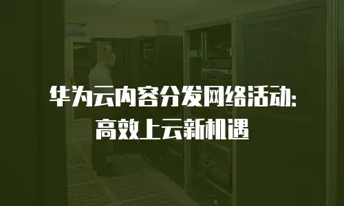 华为云内容分发网络活动：高效上云新机遇