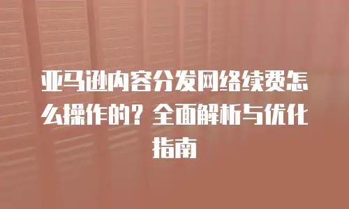 亚马逊内容分发网络续费怎么操作的？全面解析与优化指南