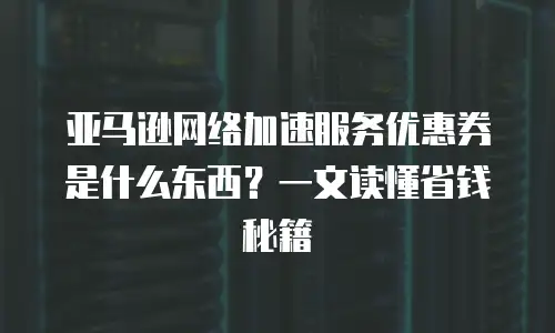 亚马逊网络加速服务优惠券是什么东西？一文读懂省钱秘籍