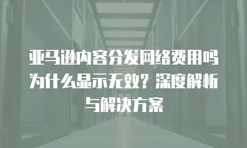 亚马逊内容分发网络费用吗为什么显示无效？深度解析与解决方案