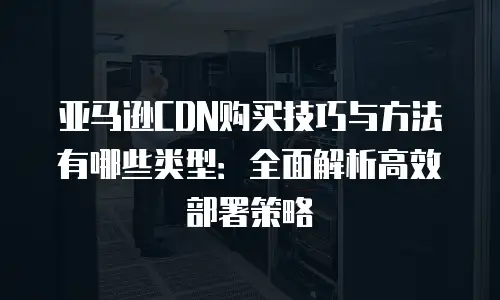 亚马逊CDN购买技巧与方法有哪些类型：全面解析高效部署策略