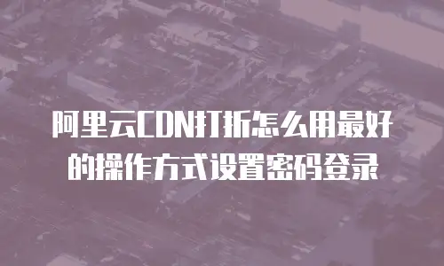 阿里云CDN打折怎么用最好的操作方式设置密码登录