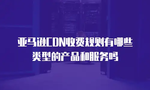 亚马逊CDN收费规则有哪些类型的产品和服务吗