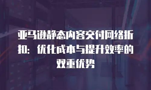 亚马逊静态内容交付网络折扣：优化成本与提升效率的双重优势
