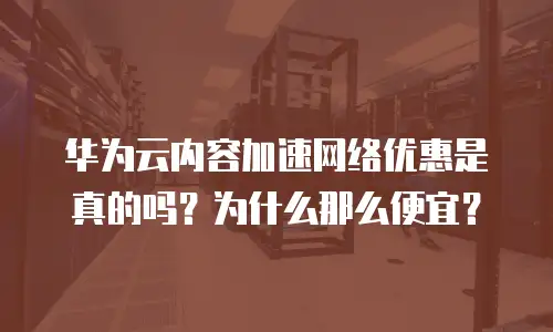 华为云内容加速网络优惠是真的吗？为什么那么便宜？