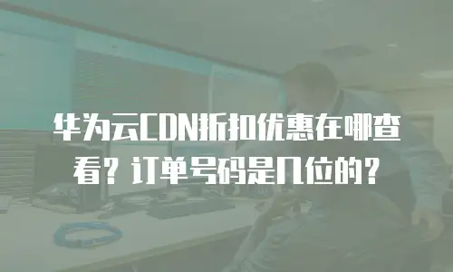 华为云CDN折扣优惠在哪查看？订单号码是几位的？
