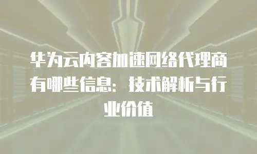 华为云内容加速网络代理商有哪些信息：技术解析与行业价值