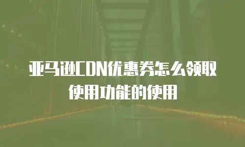 亚马逊CDN优惠券怎么领取使用功能的使用